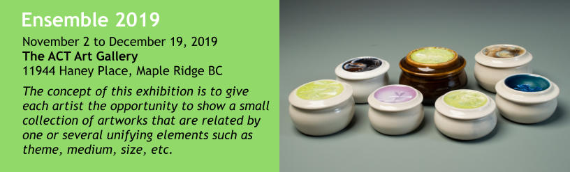 Ensemble 2019 The concept of this exhibition is to give each artist the opportunity to show a small collection of artworks that are related by one or several unifying elements such as theme, medium, size, etc.  November 2 to December 19, 2019The ACT Art Gallery11944 Haney Place, Maple Ridge BC