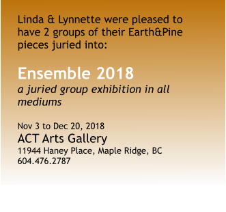 Linda & Lynnette were pleased to have 2 groups of their Earth&Pine pieces juried into: Ensemble 2018 a juried group exhibition in all mediums  Nov 3 to Dec 20, 2018 ACT Arts Gallery 11944 Haney Place, Maple Ridge, BC 604.476.2787