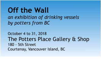 Off the Wall an exhibition of drinking vesselsby potters from BC  October 4 to 31, 2018 The Potters Place Gallery & Shop 180 - 5th Street Courtenay, Vancouver Island, BC