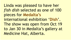 Linda was pleased to have her fish dish selected as one of 100 pieces for Medalta’s international exhibition ‘Dish’. The show was open from Oct 19 to Jan 30 in Medalta’s gallery at Medicine Hat, Alberta.
