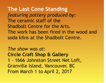 The Last Cone Standing featuring pottery produced by: The ceramic staff of the Shadbolt Centre for the Arts. The work has been fired in the wood and soda kilns at the Shadbolt Centre.  The show was at: Circle Craft Shop & Gallery 1 - 1666 Johnston Street Net Loft, Granville Island, Vancouver, BC From March 1 to April 2, 2017
