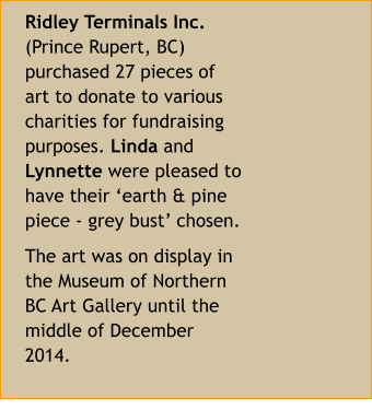 Ridley Terminals Inc. (Prince Rupert, BC) purchased 27 pieces of art to donate to various charities for fundraising purposes. Linda and Lynnette were pleased to have their ‘earth & pine piece - grey bust’ chosen. The art was on display in the Museum of Northern BC Art Gallery until the middle of December 2014.
