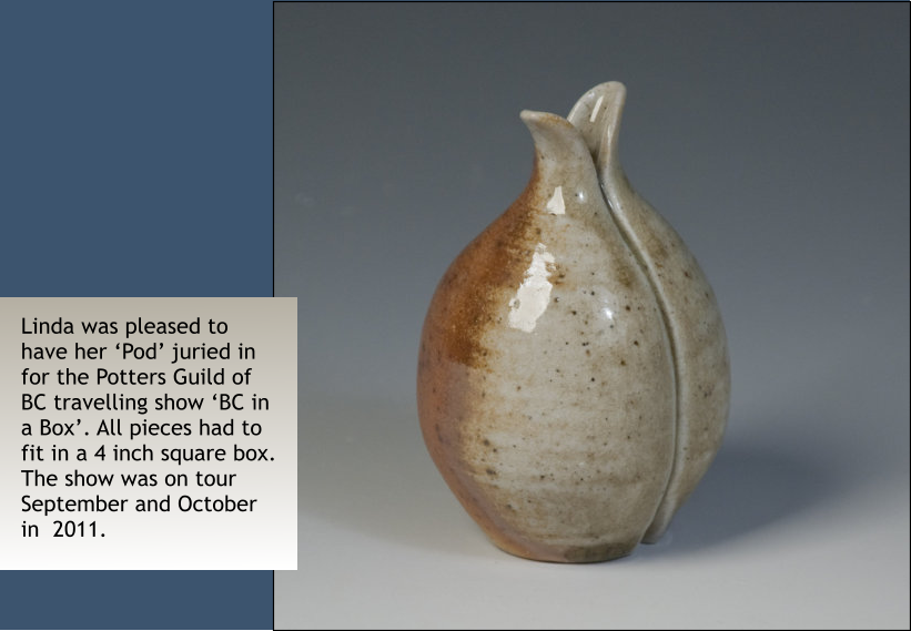 Linda was pleased to have her ‘Pod’ juried in for the Potters Guild of BC travelling show ‘BC in a Box’. All pieces had to fit in a 4 inch square box. The show was on tour September and October in  2011.