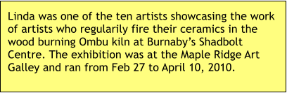 Linda was one of the ten artists showcasing the work of artists who regularily fire their ceramics in the wood burning Ombu kiln at Burnaby’s Shadbolt Centre. The exhibition was at the Maple Ridge Art Galley and ran from Feb 27 to April 10, 2010.